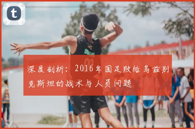 深度剖析：2016年国足败给乌兹别克斯坦的战术与人员问题