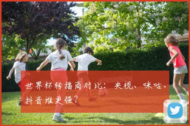 世界杯转播商对比：央视、咪咕、抖音谁更强？