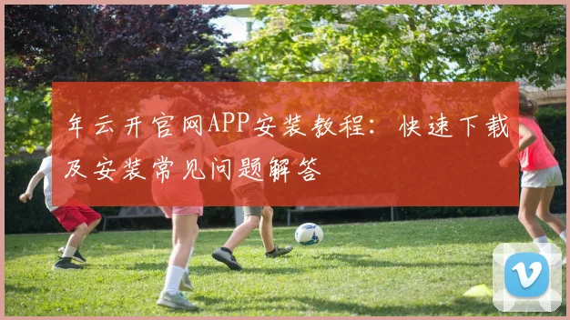 年云开官网APP安装教程：快速下载及安装常见问题解答