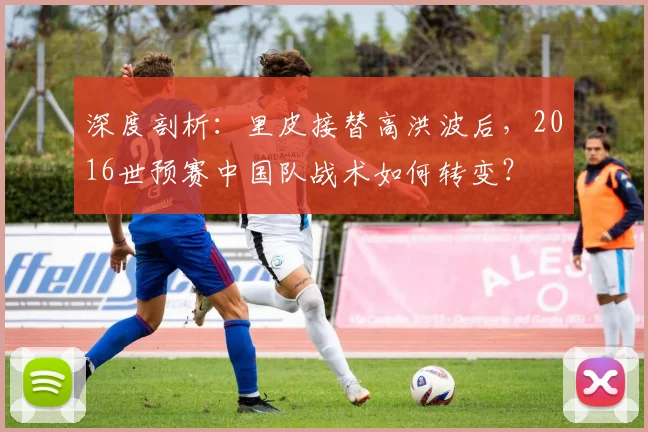 深度剖析：里皮接替高洪波后，2016世预赛中国队战术如何转变？
