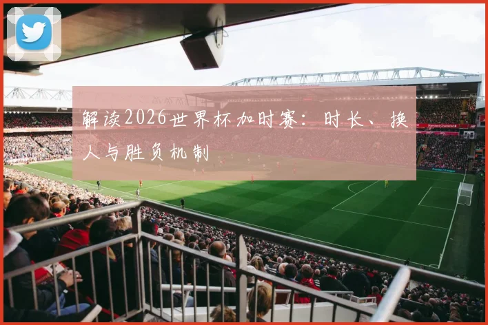 解读2026世界杯加时赛：时长、换人与胜负机制